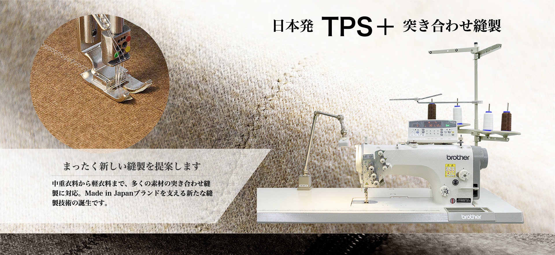 日本発 TPS＋ 突き合わせ縫製まったく新しい縫製を提案します中重衣料から軽衣料まで、多くの素材の突き合わせ縫製に対応。Made in Japanブランドを支える新たな縫製技術の誕生です。